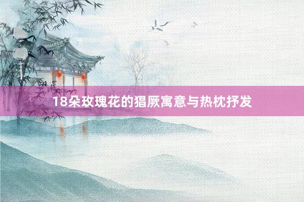 18朵玫瑰花的猖厥寓意与热枕抒发